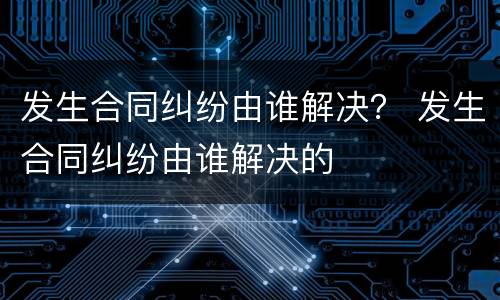 发生合同纠纷由谁解决？ 发生合同纠纷由谁解决的
