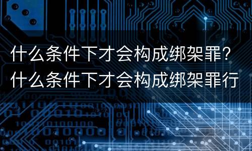 什么条件下才会构成绑架罪? 什么条件下才会构成绑架罪行