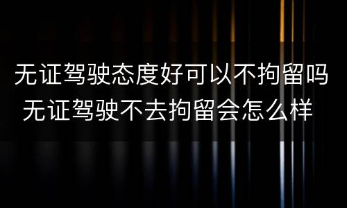 无证驾驶态度好可以不拘留吗 无证驾驶不去拘留会怎么样