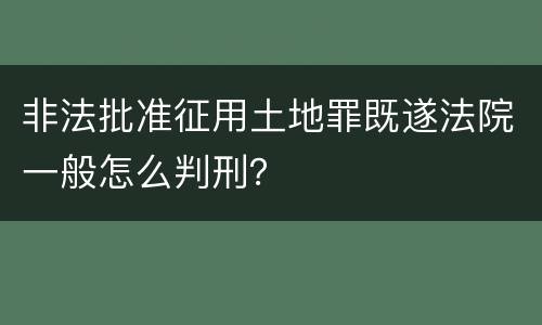 非法批准征用土地罪既遂法院一般怎么判刑？