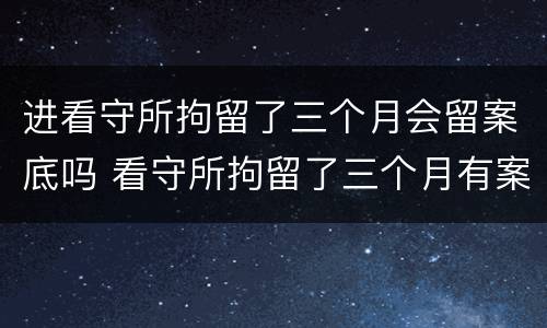 进看守所拘留了三个月会留案底吗 看守所拘留了三个月有案底吗