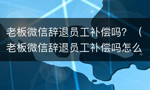 老板微信辞退员工补偿吗？（老板微信辞退员工补偿吗怎么写）