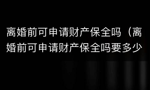 离婚前可申请财产保全吗（离婚前可申请财产保全吗要多少钱）