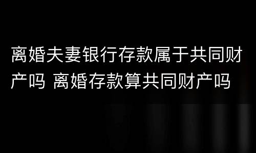 离婚夫妻银行存款属于共同财产吗 离婚存款算共同财产吗