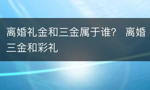 离婚礼金和三金属于谁？ 离婚三金和彩礼