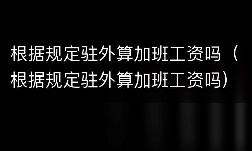 根据规定驻外算加班工资吗（根据规定驻外算加班工资吗）