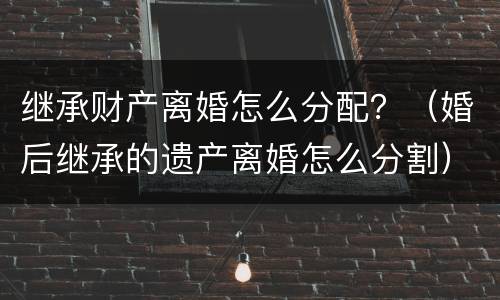 继承财产离婚怎么分配？（婚后继承的遗产离婚怎么分割）