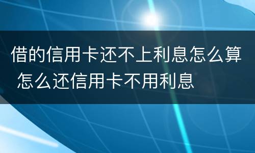 借的信用卡还不上利息怎么算 怎么还信用卡不用利息