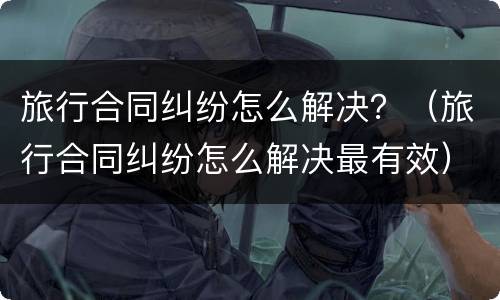 旅行合同纠纷怎么解决？（旅行合同纠纷怎么解决最有效）
