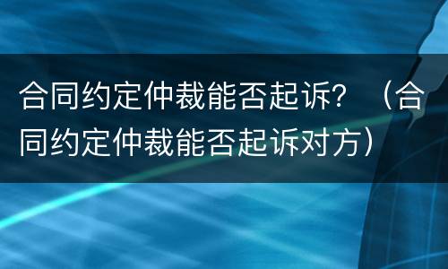 合同约定仲裁能否起诉？（合同约定仲裁能否起诉对方）
