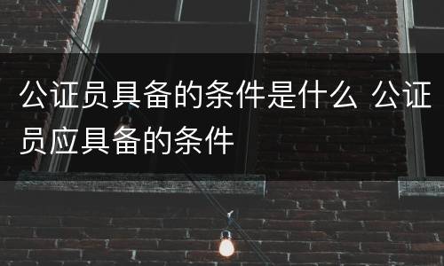 公证员具备的条件是什么 公证员应具备的条件