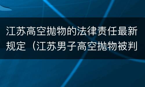 江苏高空抛物的法律责任最新规定（江苏男子高空抛物被判三年）