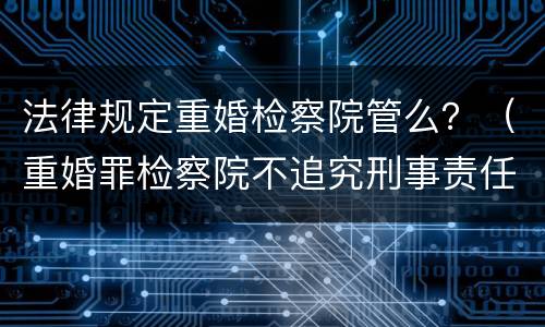 法律规定重婚检察院管么？（重婚罪检察院不追究刑事责任）