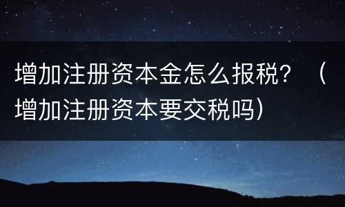 增加注册资本金怎么报税？（增加注册资本要交税吗）