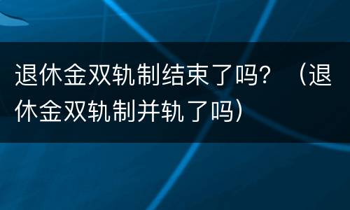 退休金双轨制结束了吗？（退休金双轨制并轨了吗）
