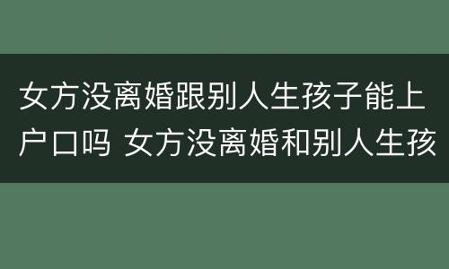 女方没离婚跟别人生孩子能上户口吗 女方没离婚和别人生孩子