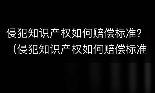 侵犯知识产权如何赔偿标准？（侵犯知识产权如何赔偿标准规定）