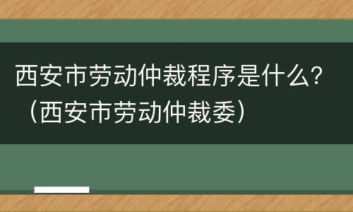 西安市劳动仲裁程序是什么？（西安市劳动仲裁委）