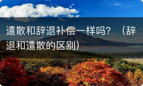 遣散和辞退补偿一样吗？（辞退和遣散的区别）