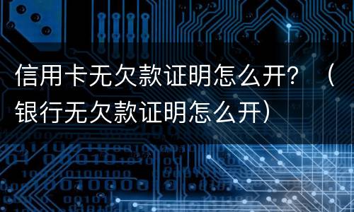 信用卡无欠款证明怎么开？（银行无欠款证明怎么开）