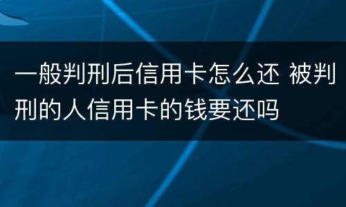 一般判刑后信用卡怎么还 被判刑的人信用卡的钱要还吗