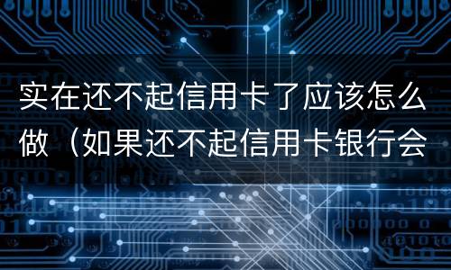 实在还不起信用卡了应该怎么做（如果还不起信用卡银行会怎么处理）