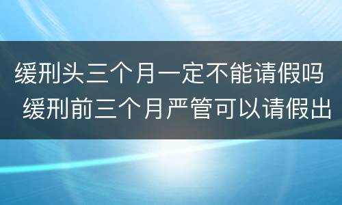 缓刑头三个月一定不能请假吗 缓刑前三个月严管可以请假出去吗