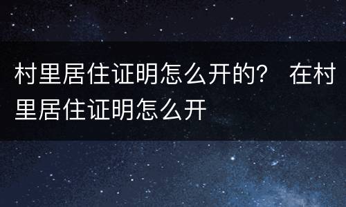 村里居住证明怎么开的？ 在村里居住证明怎么开
