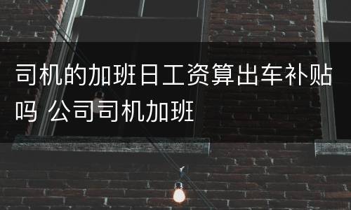 司机的加班日工资算出车补贴吗 公司司机加班