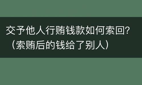 交予他人行贿钱款如何索回？（索贿后的钱给了别人）
