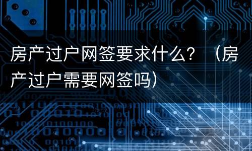 房产过户网签要求什么？（房产过户需要网签吗）