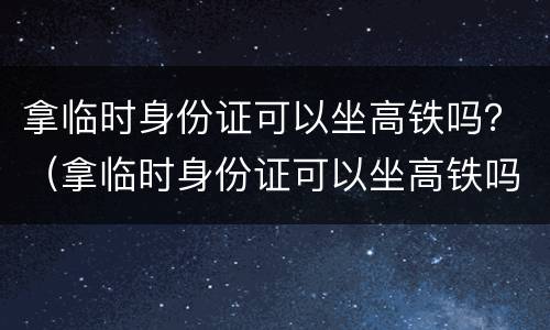 拿临时身份证可以坐高铁吗？（拿临时身份证可以坐高铁吗现在）