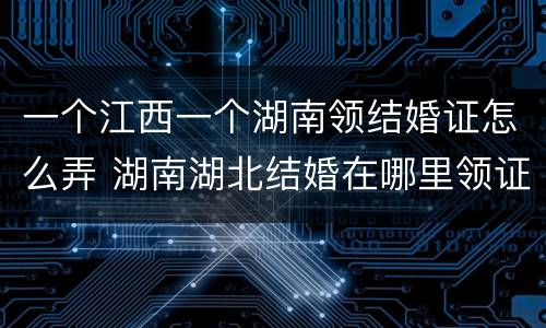 一个江西一个湖南领结婚证怎么弄 湖南湖北结婚在哪里领证