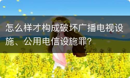 怎么样才构成破坏广播电视设施、公用电信设施罪？