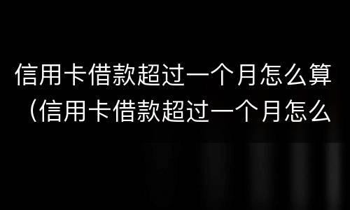 信用卡借款超过一个月怎么算（信用卡借款超过一个月怎么算利息）