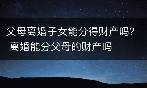 父母离婚子女能分得财产吗？ 离婚能分父母的财产吗