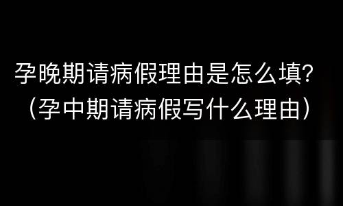 孕晚期请病假理由是怎么填？（孕中期请病假写什么理由）