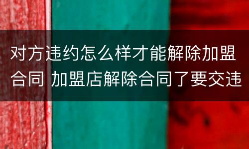 对方违约怎么样才能解除加盟合同 加盟店解除合同了要交违约金吗