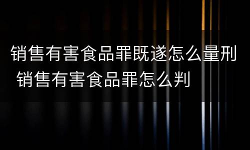 销售有害食品罪既遂怎么量刑 销售有害食品罪怎么判