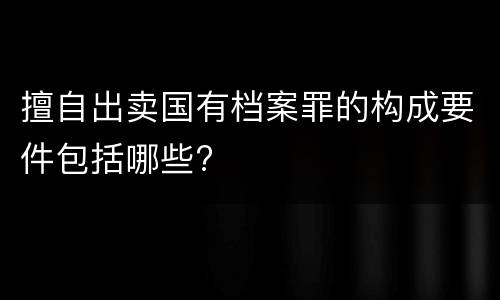 擅自出卖国有档案罪的构成要件包括哪些?