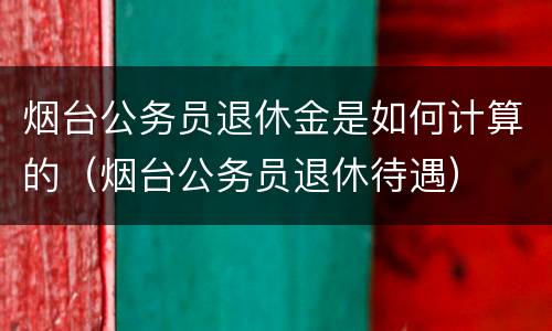 烟台公务员退休金是如何计算的（烟台公务员退休待遇）