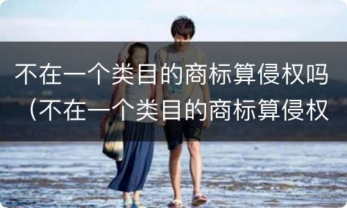 不在一个类目的商标算侵权吗（不在一个类目的商标算侵权吗知乎）