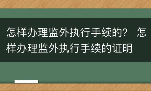 怎样办理监外执行手续的？ 怎样办理监外执行手续的证明