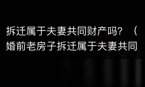 拆迁属于夫妻共同财产吗？（婚前老房子拆迁属于夫妻共同财产吗）