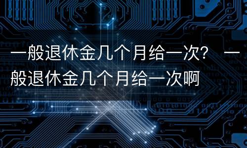 一般退休金几个月给一次？ 一般退休金几个月给一次啊