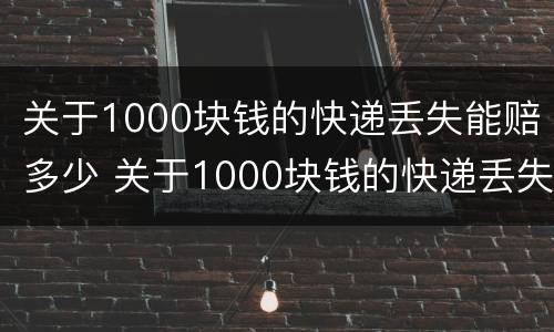 关于1000块钱的快递丢失能赔多少 关于1000块钱的快递丢失能赔多少呢