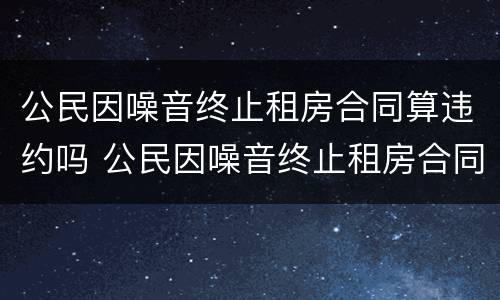公民因噪音终止租房合同算违约吗 公民因噪音终止租房合同算违约吗怎么处理