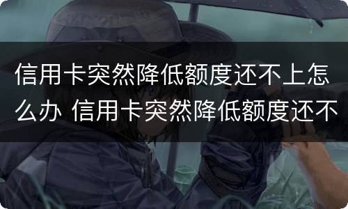 信用卡突然降低额度还不上怎么办 信用卡突然降低额度还不上怎么办呢