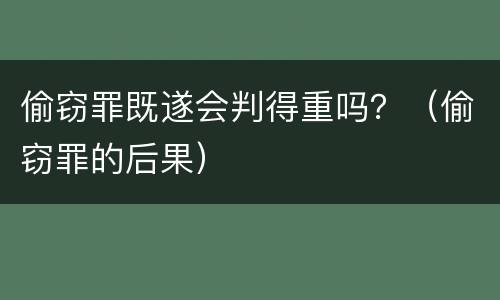 偷窃罪既遂会判得重吗？（偷窃罪的后果）