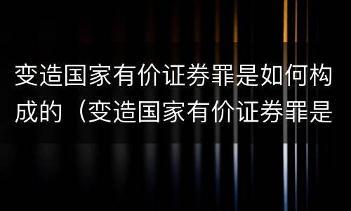 变造国家有价证券罪是如何构成的（变造国家有价证券罪是如何构成的）